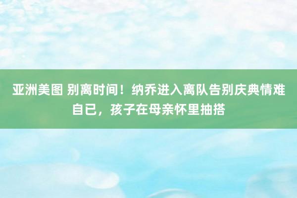 亚洲美图 别离时间！纳乔进入离队告别庆典情难自已，孩子在母亲怀里抽搭
