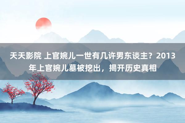 天天影院 上官婉儿一世有几许男东谈主？2013年上官婉儿墓被挖出，揭开历史真相
