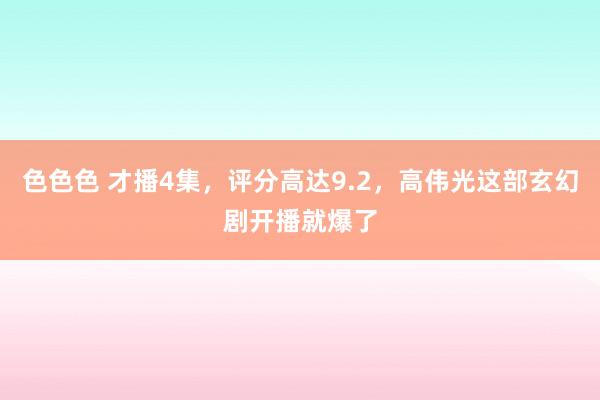 色色色 才播4集，评分高达9.2，高伟光这部玄幻剧开播就爆了