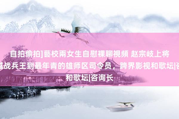 自拍偷拍]藝校兩女生自慰裸聊視頻 赵宗岐上将：从越战兵王到最年青的雄师区司令员，跨界影视和歌坛|咨询长