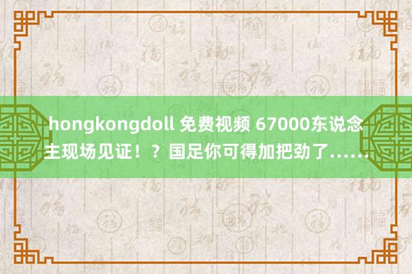 hongkongdoll 免费视频 67000东说念主现场见证！？国足你可得加把劲了……
