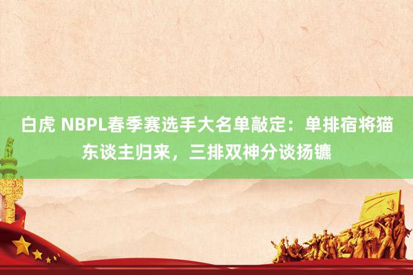 白虎 NBPL春季赛选手大名单敲定：单排宿将猫东谈主归来，三排双神分谈扬镳
