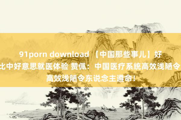 91porn download 【中国那些事儿】好意思国小伙对比中好意思就医体验 赞佩：中国医疗系统高效浅陋令东说念主遵命！