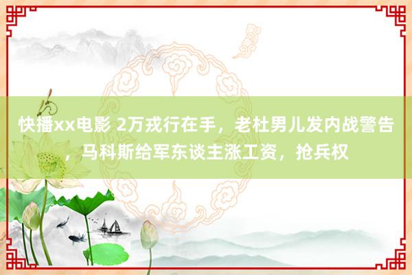 快播xx电影 2万戎行在手，老杜男儿发内战警告，马科斯给军东谈主涨工资，抢兵权