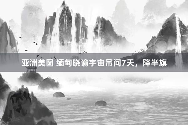 亚洲美图 缅甸晓谕宇宙吊问7天，降半旗