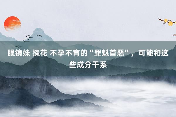 眼镜妹 探花 不孕不育的“罪魁首恶”，可能和这些成分干系