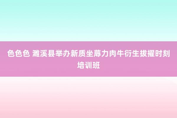 色色色 濉溪县举办新质坐蓐力肉牛衍生拔擢时刻培训班