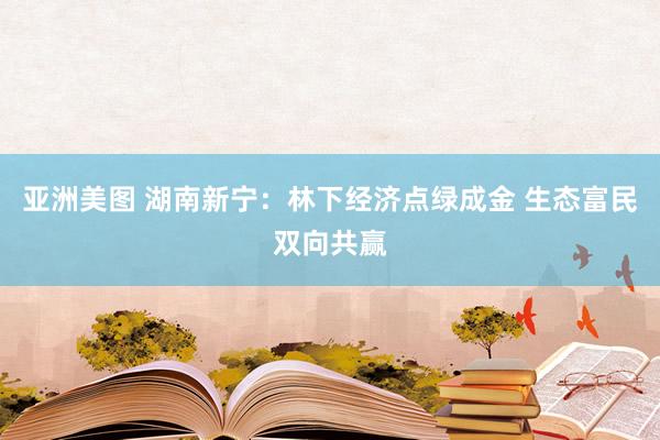 亚洲美图 湖南新宁：林下经济点绿成金 生态富民双向共赢
