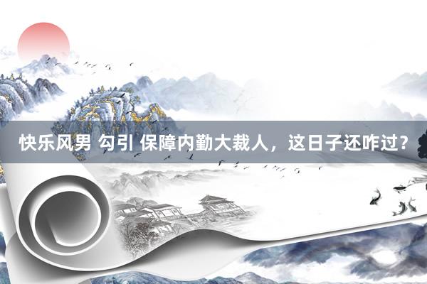 快乐风男 勾引 保障内勤大裁人，这日子还咋过？