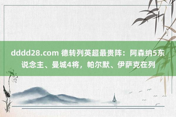 dddd28.com 德转列英超最贵阵：阿森纳5东说念主、曼城4将，帕尔默、伊萨克在列