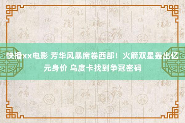 快播xx电影 芳华风暴席卷西部！火箭双星轰出亿元身价 乌度卡找到争冠密码