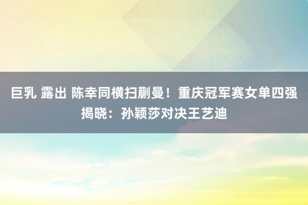 巨乳 露出 陈幸同横扫蒯曼！重庆冠军赛女单四强揭晓：孙颖莎对决王艺迪