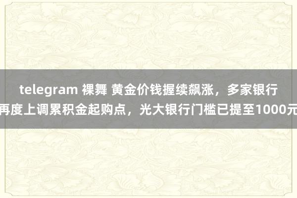 telegram 裸舞 黄金价钱握续飙涨，多家银行再度上调累积金起购点，光大银行门槛已提至1000元