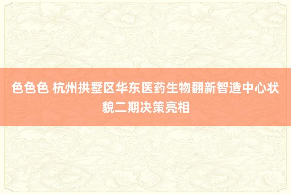 色色色 杭州拱墅区华东医药生物翻新智造中心状貌二期决策亮相