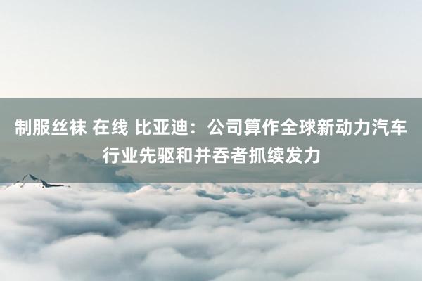 制服丝袜 在线 比亚迪：公司算作全球新动力汽车行业先驱和并吞者抓续发力