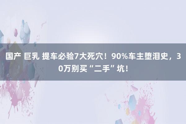 国产 巨乳 提车必验7大死穴！90%车主堕泪史，30万别买“二手”坑！