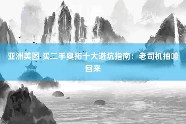 亚洲美图 买二手奥拓十大避坑指南：老司机抽噎回来