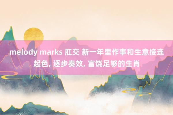 melody marks 肛交 新一年里作事和生意接连起色， 逐步奏效， 富饶足够的生肖