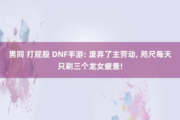 男同 打屁股 DNF手游: 废弃了主劳动， 咫尺每天只刷三个龙女疲惫!