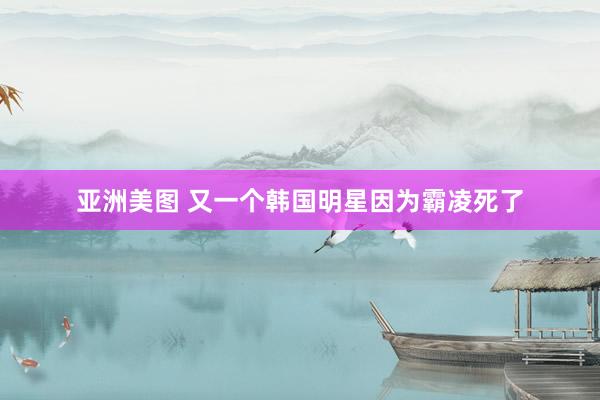 亚洲美图 又一个韩国明星因为霸凌死了