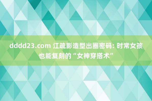 dddd23.com 江疏影造型出圈密码: 时常女孩也能复刻的“女神穿搭术”