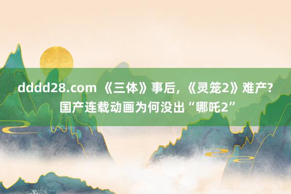 dddd28.com 《三体》事后， 《灵笼2》难产? 国产连载动画为何没出“哪吒2”