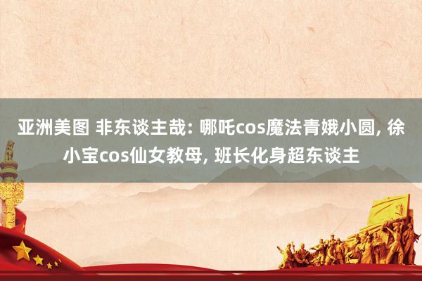亚洲美图 非东谈主哉: 哪吒cos魔法青娥小圆， 徐小宝cos仙女教母， 班长化身超东谈主