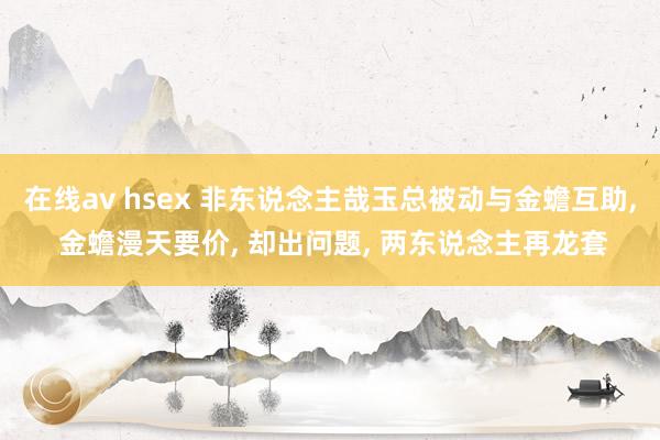 在线av hsex 非东说念主哉玉总被动与金蟾互助， 金蟾漫天要价， 却出问题， 两东说念主再龙套