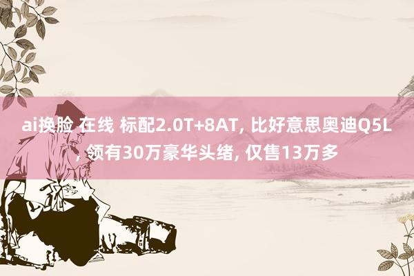 ai换脸 在线 标配2.0T+8AT， 比好意思奥迪Q5L， 领有30万豪华头绪， 仅售13万多