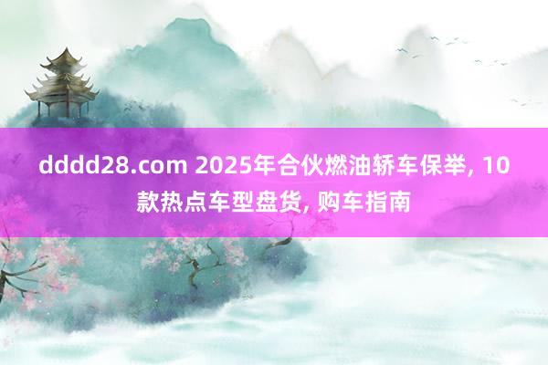 dddd28.com 2025年合伙燃油轿车保举， 10款热点车型盘货， 购车指南