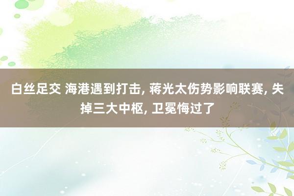 白丝足交 海港遇到打击， 蒋光太伤势影响联赛， 失掉三大中枢， 卫冕悔过了