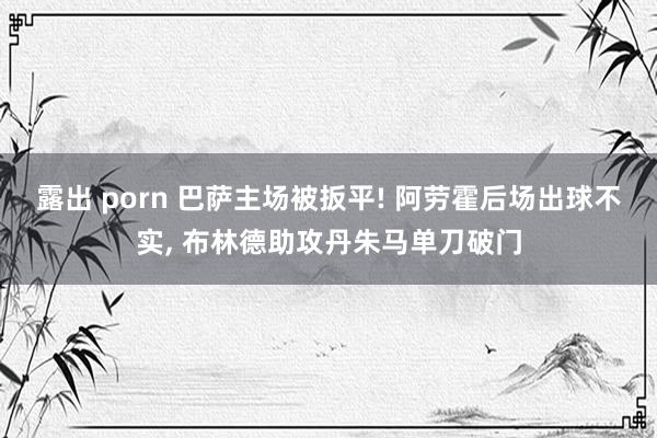 露出 porn 巴萨主场被扳平! 阿劳霍后场出球不实， 布林德助攻丹朱马单刀破门