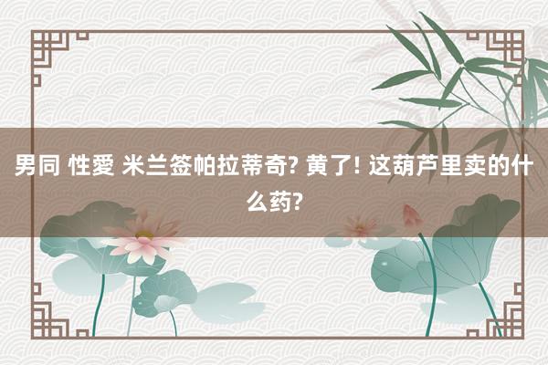男同 性愛 米兰签帕拉蒂奇? 黄了! 这葫芦里卖的什么药?