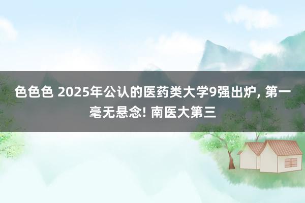 色色色 2025年公认的医药类大学9强出炉， 第一毫无悬念! 南医大第三