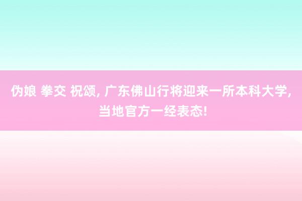 伪娘 拳交 祝颂， 广东佛山行将迎来一所本科大学， 当地官方一经表态!