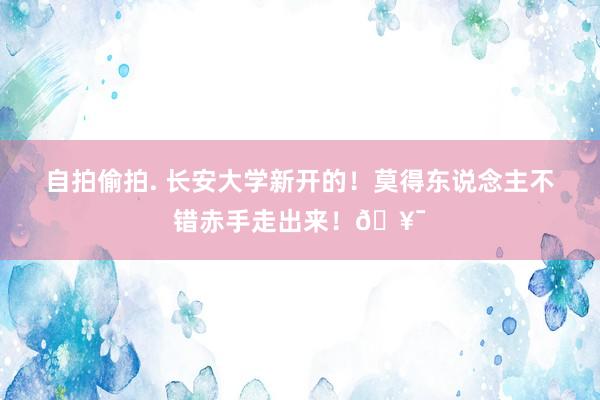 自拍偷拍. 长安大学新开的！莫得东说念主不错赤手走出来！🥯