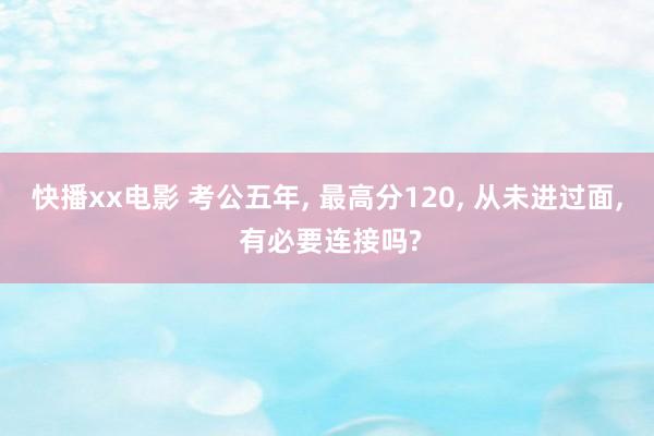 快播xx电影 考公五年， 最高分120， 从未进过面， 有必要连接吗?