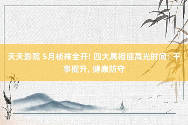 天天影院 5月祯祥全开! 四大属相迎高光时间: 干事擢升， 健康防守