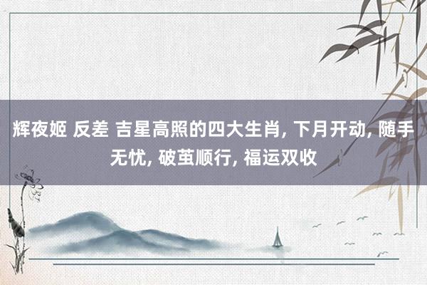 辉夜姬 反差 吉星高照的四大生肖， 下月开动， 随手无忧， 破茧顺行， 福运双收