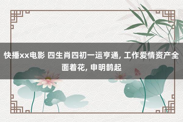 快播xx电影 四生肖四初一运亨通， 工作爱情资产全面着花， 申明鹊起
