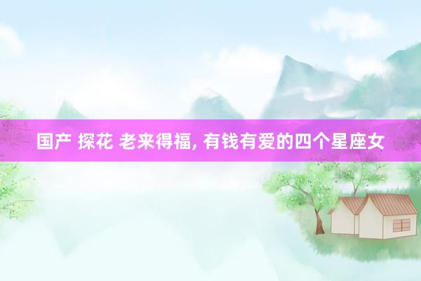 国产 探花 老来得福， 有钱有爱的四个星座女