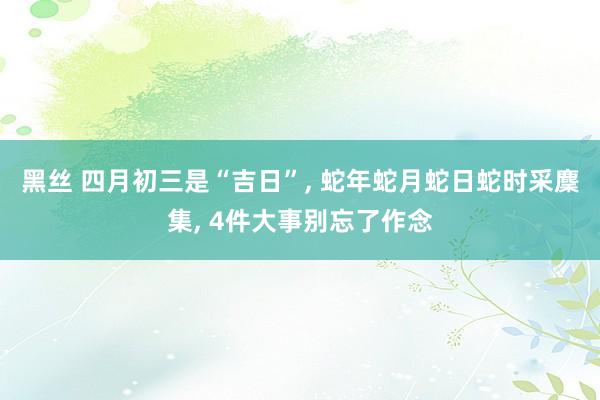 黑丝 四月初三是“吉日”， 蛇年蛇月蛇日蛇时采麇集， 4件大事别忘了作念