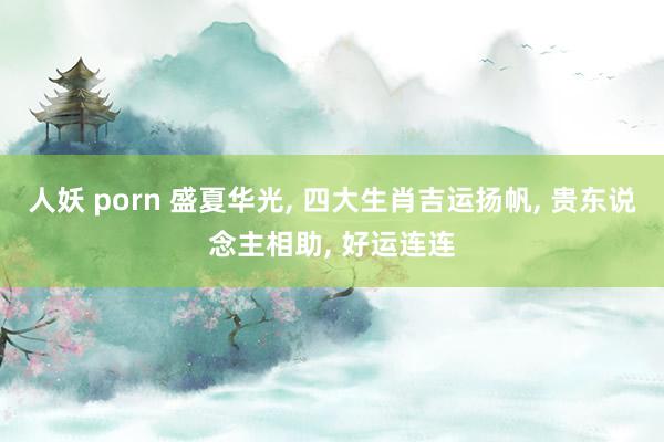 人妖 porn 盛夏华光, 四大生肖吉运扬帆, 贵东说念主相助, 好运连连