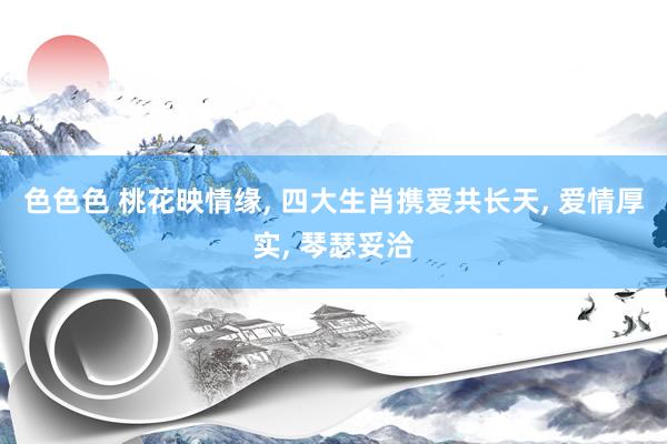 色色色 桃花映情缘, 四大生肖携爱共长天, 爱情厚实, 琴瑟妥洽