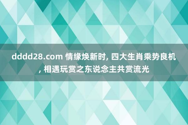dddd28.com 情缘焕新时, 四大生肖乘势良机, 相遇玩赏之东说念主共赏流光