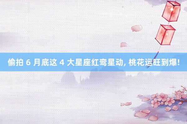 偷拍 6 月底这 4 大星座红鸾星动, 桃花运旺到爆!