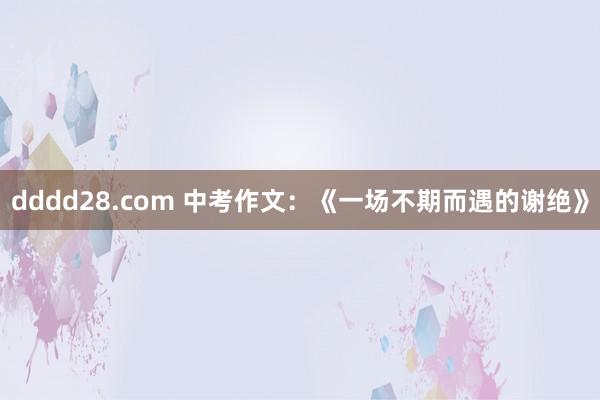 dddd28.com 中考作文：《一场不期而遇的谢绝》