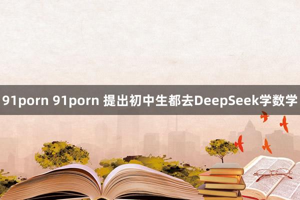 91porn 91porn 提出初中生都去DeepSeek学数学
