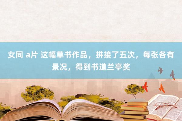 女同 a片 这幅草书作品，拼接了五次，每张各有景况，得到书道兰亭奖