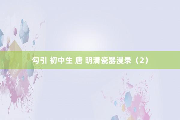勾引 初中生 唐 明清瓷器漫录（2）